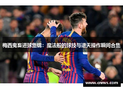 梅西鬼畜进球集锦：魔法般的球技与逆天操作瞬间合集