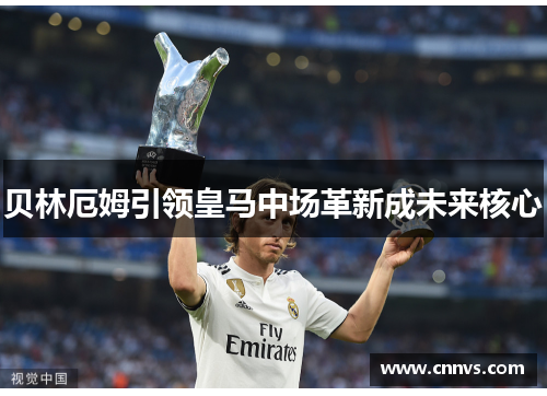 贝林厄姆引领皇马中场革新成未来核心
