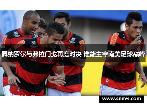佩纳罗尔与弗拉门戈再度对决 谁能主宰南美足球巅峰